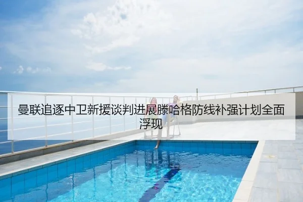 曼联追逐中卫新援谈判进展滕哈格防线补强计划全面浮现